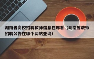 湖南省高校招聘教师信息在哪看（湖南省教师招聘公告在哪个网站查询）