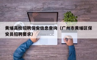 黄埔高校招聘保安信息查询（广州市黄埔区保安员招聘要求）