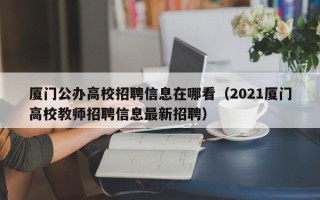 厦门公办高校招聘信息在哪看（2021厦门高校教师招聘信息最新招聘）