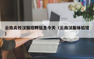 云南高校汉服招聘信息今天（云南汉服体验馆）