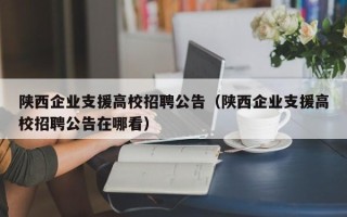 陕西企业支援高校招聘公告（陕西企业支援高校招聘公告在哪看）