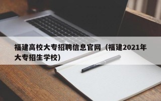 福建高校大专招聘信息官网（福建2021年大专招生学校）