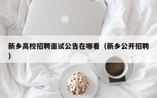 新乡高校招聘面试公告在哪看（新乡公开招聘）