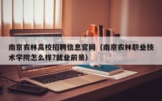 南京农林高校招聘信息官网（南京农林职业技术学院怎么样?就业前景）