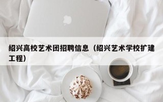 绍兴高校艺术团招聘信息（绍兴艺术学校扩建工程）