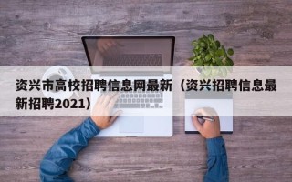 资兴市高校招聘信息网最新（资兴招聘信息最新招聘2021）