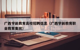 广西学前教育高校招聘信息（广西学前教育职业教育集团）