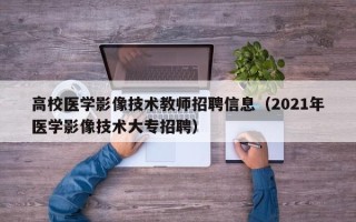 高校医学影像技术教师招聘信息（2021年医学影像技术大专招聘）
