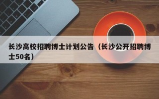 长沙高校招聘博士计划公告（长沙公开招聘博士50名）