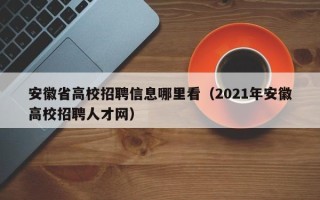 安徽省高校招聘信息哪里看（2021年安徽高校招聘人才网）