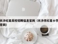 长沙红星高校招聘信息官网（长沙市红星小学官网）