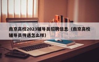 南京高校2023辅导员招聘信息（南京高校辅导员待遇怎么样）
