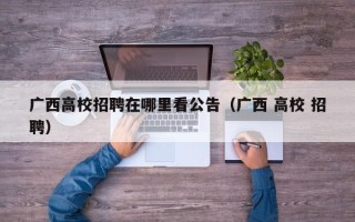 广西高校招聘在哪里看公告（广西 高校 招聘）