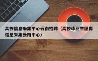 高校信息采集中心云南招聘（高校毕业生图像信息采集云南中心）