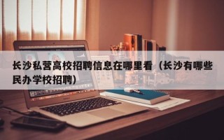 长沙私营高校招聘信息在哪里看（长沙有哪些民办学校招聘）