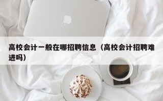 高校会计一般在哪招聘信息（高校会计招聘难进吗）