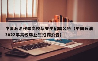 中国石油秋季高校毕业生招聘公告（中国石油2022年高校毕业生招聘公告）