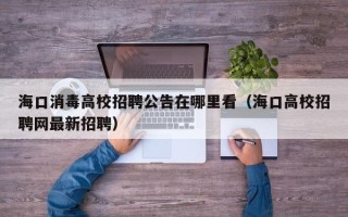 海口消毒高校招聘公告在哪里看（海口高校招聘网最新招聘）