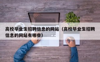 高校毕业生招聘信息的网站（高校毕业生招聘信息的网站有哪些）