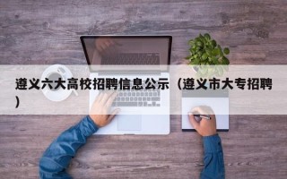 遵义六大高校招聘信息公示（遵义市大专招聘）