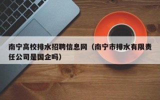 南宁高校排水招聘信息网（南宁市排水有限责任公司是国企吗）