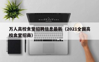 万人高校食堂招聘信息最新(2021全国高校食堂招商) 万人高校食堂招聘信息最新(2021全国高校食堂招商)