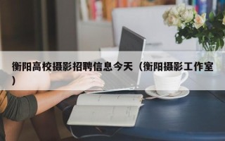 衡阳高校摄影招聘信息今天（衡阳摄影工作室）