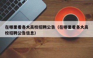 在哪里看各大高校招聘公告（在哪里看各大高校招聘公告信息）