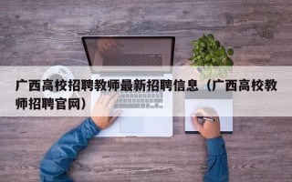 广西高校招聘教师最新招聘信息（广西高校教师招聘官网）