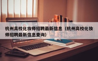 杭州高校化妆师招聘最新信息（杭州高校化妆师招聘最新信息查询）