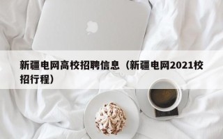 新疆电网高校招聘信息（新疆电网2021校招行程）