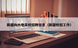 新疆向内地高校招聘信息（新疆校招工作）