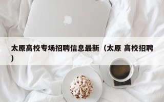 太原高校专场招聘信息最新（太原 高校招聘）
