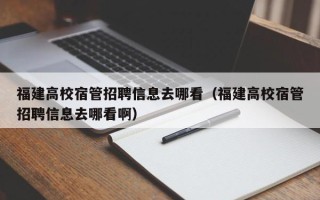 福建高校宿管招聘信息去哪看（福建高校宿管招聘信息去哪看啊）