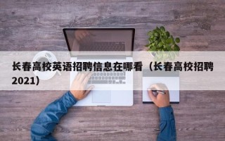 长春高校英语招聘信息在哪看（长春高校招聘2021）