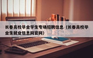 长春高校毕业学生专场招聘信息（长春高校毕业生就业信息网官网）