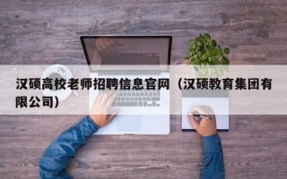 汉硕高校老师招聘信息官网（汉硕教育集团有限公司）