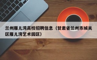 兰州雁儿湾高校招聘信息（甘肃省兰州市城关区雁儿湾艺术园区）