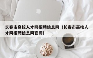 长春市高校人才网招聘信息网（长春市高校人才网招聘信息网官网）
