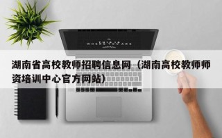 湖南省高校教师招聘信息网（湖南高校教师师资培训中心官方网站）