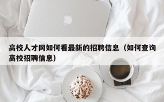 高校人才网如何看最新的招聘信息（如何查询高校招聘信息）