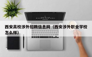 西安高校涉外招聘信息网（西安涉外职业学校怎么样）
