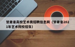 甘肃省高校艺术类招聘信息网（甘肃省2021年艺术院校招生）