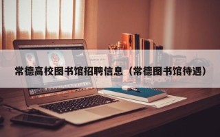 常德高校图书馆招聘信息（常德图书馆待遇）
