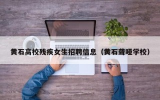 黄石高校残疾女生招聘信息（黄石聋哑学校）