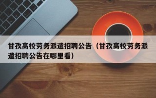 甘孜高校劳务派遣招聘公告（甘孜高校劳务派遣招聘公告在哪里看）