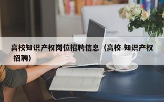 高校知识产权岗位招聘信息（高校 知识产权 招聘）