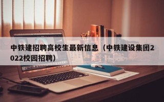 中铁建招聘高校生最新信息（中铁建设集团2022校园招聘）