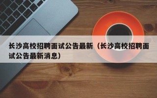 长沙高校招聘面试公告最新（长沙高校招聘面试公告最新消息）