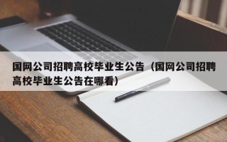 国网公司招聘高校毕业生公告（国网公司招聘高校毕业生公告在哪看）